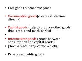 • Free goods & economic goods
• Consumption goods(create satisfaction
directly)
• Capital goods (help to produce other goods
that is tools and machineries)
•
• Intermediate goods (goods between
consumption and capital goods)
• (Textile machinery- cotton – cloth)
• Private and public goods.
 