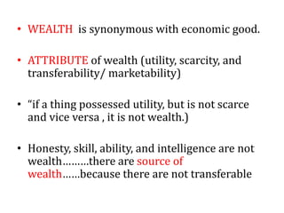 • WEALTH is synonymous with economic good.
• ATTRIBUTE of wealth (utility, scarcity, and
transferability/ marketability)
• “if a thing possessed utility, but is not scarce
and vice versa , it is not wealth.)
• Honesty, skill, ability, and intelligence are not
wealth………there are source of
wealth……because there are not transferable
 