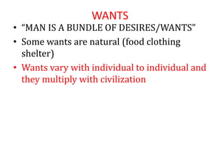 WANTS
• “MAN IS A BUNDLE OF DESIRES/WANTS”
• Some wants are natural (food clothing
shelter)
• Wants vary with individual to individual and
they multiply with civilization
 
