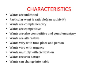CHARACTERISTICS
• Wants are unlimited
• Particular want is satiable(can satisfy it)
• Wants are complementary
• Wants are competitive
• Wants are also competitive and complementary
• Wants are alternative
• Wants vary with time place and person
• Wants vary with urgency
• Wants multiply with civilization
• Wants recur in nature
• Wants can change into habit
 