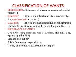 CLASSIFICATION OF WANTS
• NECESSARIES : (Existence, efficiency, conventional (social
custom) )
• COMFORT : (For student book and chair is necessity,
• But, cushion chair is comfort)
• LUXURIES : It is defined as a superfluous consumption
• (shower baths, silk cloths, jewellery, washing machine…..)
• IMPORTANCE OF WANTS
• Give birth to important economic laws (law of diminishing,
equimarginal utility)
• Demand and supply
• Public finance and expenditure
• Theory of interest , taxes, consumer surplus.
 