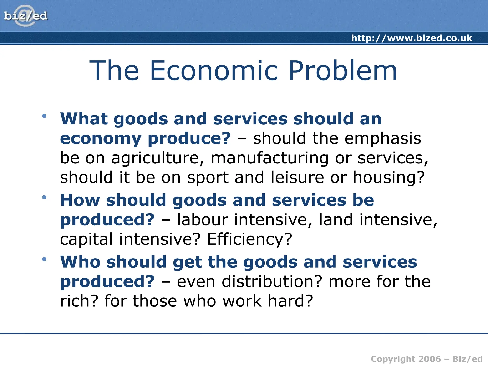 http://www.bized.co.uk
Copyright 2006 – Biz/ed
The Economic Problem
• What goods and services should an
economy produce? – should the emphasis
be on agriculture, manufacturing or services,
should it be on sport and leisure or housing?
• How should goods and services be
produced? – labour intensive, land intensive,
capital intensive? Efficiency?
• Who should get the goods and services
produced? – even distribution? more for the
rich? for those who work hard?
 