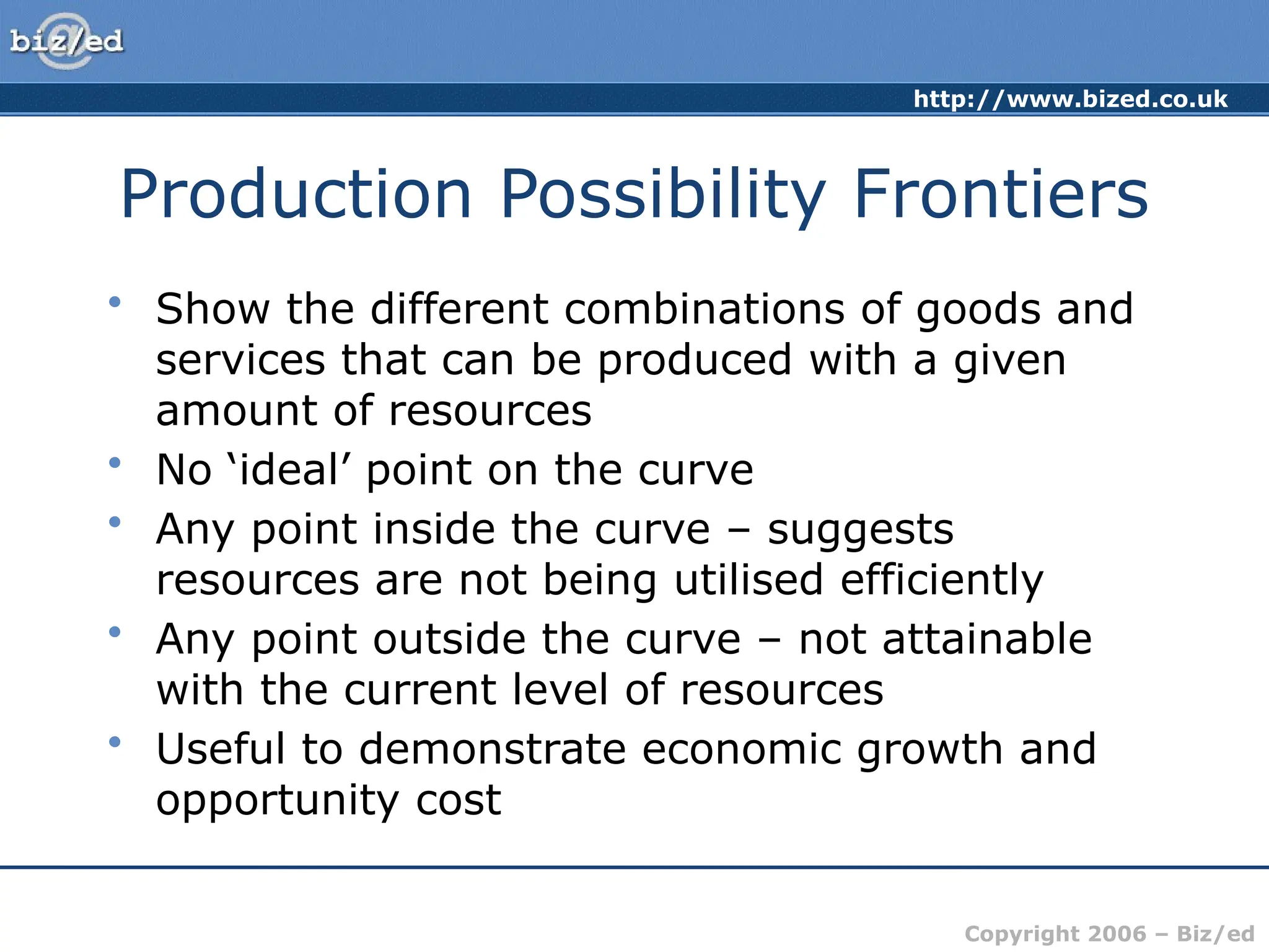 http://www.bized.co.uk
Copyright 2006 – Biz/ed
Production Possibility Frontiers
• Show the different combinations of goods and
services that can be produced with a given
amount of resources
• No ‘ideal’ point on the curve
• Any point inside the curve – suggests
resources are not being utilised efficiently
• Any point outside the curve – not attainable
with the current level of resources
• Useful to demonstrate economic growth and
opportunity cost
 