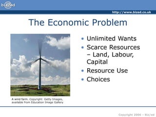 http://www.bized.co.uk
Copyright 2006 – Biz/ed
The Economic Problem
• Unlimited Wants
• Scarce Resources
– Land, Labour,
Capital
• Resource Use
• Choices
A wind farm. Copyright: Getty Images,
available from Education Image Gallery
 