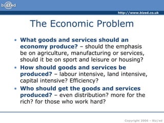 http://www.bized.co.uk
Copyright 2006 – Biz/ed
The Economic Problem
• What goods and services should an
economy produce? – should the emphasis
be on agriculture, manufacturing or services,
should it be on sport and leisure or housing?
• How should goods and services be
produced? – labour intensive, land intensive,
capital intensive? Efficiency?
• Who should get the goods and services
produced? – even distribution? more for the
rich? for those who work hard?
 