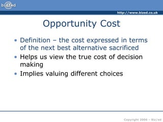 http://www.bized.co.uk
Copyright 2006 – Biz/ed
Opportunity Cost
• Definition – the cost expressed in terms
of the next best alternative sacrificed
• Helps us view the true cost of decision
making
• Implies valuing different choices
 