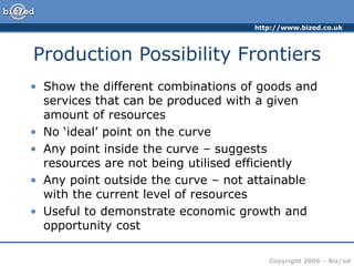 http://www.bized.co.uk
Copyright 2006 – Biz/ed
Production Possibility Frontiers
• Show the different combinations of goods and
services that can be produced with a given
amount of resources
• No ‘ideal’ point on the curve
• Any point inside the curve – suggests
resources are not being utilised efficiently
• Any point outside the curve – not attainable
with the current level of resources
• Useful to demonstrate economic growth and
opportunity cost
 