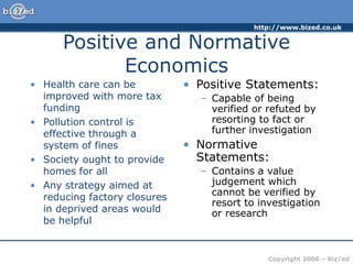 http://www.bized.co.uk
Copyright 2006 – Biz/ed
Positive and Normative
Economics
• Health care can be
improved with more tax
funding
• Pollution control is
effective through a
system of fines
• Society ought to provide
homes for all
• Any strategy aimed at
reducing factory closures
in deprived areas would
be helpful
• Positive Statements:
– Capable of being
verified or refuted by
resorting to fact or
further investigation
• Normative
Statements:
– Contains a value
judgement which
cannot be verified by
resort to investigation
or research
 