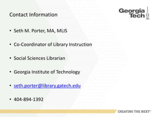Contact Information
• Seth M. Porter, MA, MLIS
• Co-Coordinator of Library Instruction
• Social Sciences Librarian
• Georgia Institute of Technology
• seth.porter@library.gatech.edu
• 404-894-1392
 