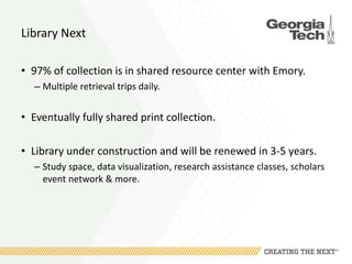 Library Next
• 97% of collection is in shared resource center with Emory.
– Multiple retrieval trips daily.
• Eventually fully shared print collection.
• Library under construction and will be renewed in 3-5 years.
– Study space, data visualization, research assistance classes, scholars
event network & more.
 