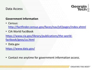 Data Access
Government Information
• Census:
http://factfinder.census.gov/faces/nav/jsf/pages/index.xhtml
• CIA World FactBook
https://www.cia.gov/library/publications/the-world-
factbook/geos/us.html
• Data.gov
https://www.data.gov/
• Contact me anytime for government information access.
 