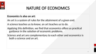10
NATURE OF ECONOMICS
Economics is also an art:
An art is a system of rules for the attainment of a given end.
A science teaches us to know; an art teaches us to do.
Applying this definition, we find that economics offers us practical
guidance in the solution of economic problems.
Science and art are complementary to each other and economics is
both a science and an art.
 