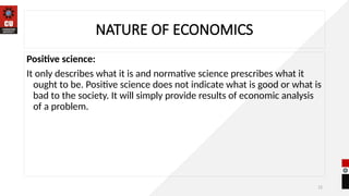 12
NATURE OF ECONOMICS
Positive science:
It only describes what it is and normative science prescribes what it
ought to be. Positive science does not indicate what is good or what is
bad to the society. It will simply provide results of economic analysis
of a problem.
 