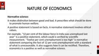 13
NATURE OF ECONOMICS
Normative science:
It makes distinction between good and bad. It prescribes what should be done
to promote human welfare.
A positive statement is based on facts. A normative statement involves ethical
values.
For example, “12 per cent of the labour force in India was unemployed last
year” is a positive statement, which could is verified by scientific
measurement. “Twelve per cent unemployment is too high” is normative
statement comparing the fact of 12 per cent unemployment with a standard
of what is unreasonable. It also suggests how it can be rectified. Therefore,
economics is a positive as well as normative science.
 