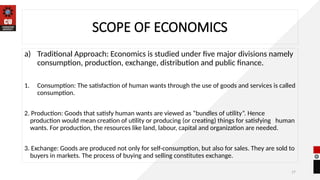 17
SCOPE OF ECONOMICS
a) Traditional Approach: Economics is studied under five major divisions namely
consumption, production, exchange, distribution and public finance.
1. Consumption: The satisfaction of human wants through the use of goods and services is called
consumption.
2. Production: Goods that satisfy human wants are viewed as “bundles of utility”. Hence
production would mean creation of utility or producing (or creating) things for satisfying human
wants. For production, the resources like land, labour, capital and organization are needed.
3. Exchange: Goods are produced not only for self-consumption, but also for sales. They are sold to
buyers in markets. The process of buying and selling constitutes exchange.
 