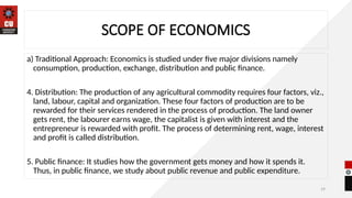 19
SCOPE OF ECONOMICS
a) Traditional Approach: Economics is studied under five major divisions namely
consumption, production, exchange, distribution and public finance.
4. Distribution: The production of any agricultural commodity requires four factors, viz.,
land, labour, capital and organization. These four factors of production are to be
rewarded for their services rendered in the process of production. The land owner
gets rent, the labourer earns wage, the capitalist is given with interest and the
entrepreneur is rewarded with profit. The process of determining rent, wage, interest
and profit is called distribution.
5. Public finance: It studies how the government gets money and how it spends it.
Thus, in public finance, we study about public revenue and public expenditure.
 