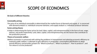 24
SCOPE OF ECONOMICS
On basis of different theories:
Commodity pricing
The price of an individual commodity is determined by the market forces of demand and supply. It is concerned
with demand analysis i.e. individual consumer behavior, and supply analysis i.e. individual producer behavior.
Factor pricing theory
It helps in determining the factor prices for land, labor, capital, and entrepreneurship in the form of rent, wage,
interest, and profit respectively. Land, labor, capital, and entrepreneurship are the factors that contribute to
the production process.
Theory of economic welfare
Welfare economics is concerned with solving the problems in improvement and attaining economic efficiency to
maximize public welfare. It attempts to gain efficiency in production, consumption/distribution to attain
overall efficiency and provides answers for ‘What to produce?’, ‘When to produce?’, ‘How to produce?’, and
‘For whom it is to be produced?’
 