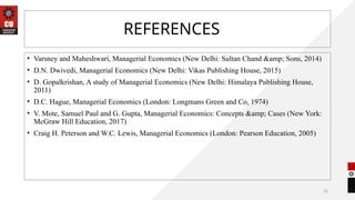 25
REFERENCES
• Varsney and Maheshwari, Managerial Economics (New Delhi: Sultan Chand &amp; Sons, 2014)
• D.N. Dwivedi, Managerial Economics (New Delhi: Vikas Publishing House, 2015)
• D. Gopalkrishan, A study of Managerial Economics (New Delhi: Himalaya Publishing House,
2011)
• D.C. Hague, Managerial Economics (London: Longmans Green and Co, 1974)
• V. Mote, Samuel Paul and G. Gupta, Managerial Economics: Concepts &amp; Cases (New York:
McGraw Hill Education, 2017)
• Craig H. Peterson and W.C. Lewis, Managerial Economics (London: Pearson Education, 2005)
 
