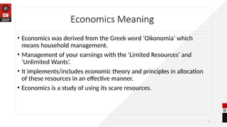 3
Economics Meaning
• Economics was derived from the Greek word ‘Oikonomia’ which
means household management.
• Management of your earnings with the ‘Limited Resources’ and
‘Unlimited Wants’.
• It implements/includes economic theory and principles in allocation
of these resources in an effective manner.
• Economics is a study of using its scare resources.
 