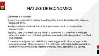 6
NATURE OF ECONOMICS
Economics is a science:
Science is a systematized body of knowledge that traces the relationship between
cause and effect.
Another attribute of science is that its phenomenon should be amenable to
measurement.
Applying these characteristics, we find that economics is a branch of knowledge
where the various facts relevant to it have been systematically collected, classified
and analyzed.
Economics investigates the possibility of deducing generalizations as regards the
economic motives of human beings. The motives of individuals and business firms
can be very easily measured in terms of money. Thus, economics is a science.
 