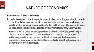 8
NATURE OF ECONOMICS
Economics - A Social Science:
In order to understand the social aspect of economics, we should bear in
mind that labourers are working on materials drawn from all over the
world and producing commodities to be sold all over the world in order
to exchange goods from all parts of the world to satisfy their wants.
There is, thus, a close inter-dependence of millions of people living in
distant lands unknown to one another. In this way, the process of
satisfying wants is not only an individual process, but also a social
process. In economics, one has, thus, to study social behaviour i.e.,
behaviour of men in-groups.
 