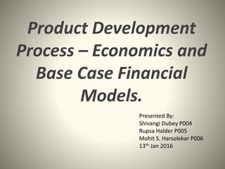 Product Development
Process – Economics and
Base Case Financial
Models.
Presented By:
Shivangi Dubey P004
Rupsa Halder P005
Mohit S. Harsolekar P006
13th Jan 2016
 