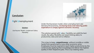 Conclusion: 
Fight Unemployment 
Under the Keynesian model, when unemployment rate 
domains the economy, increasing taxes and reducing public 
expenditure is simply against economic recovery. 
This solution paired with Salary Flexibility can yield the best 
results. By salary flexibility we meant linking salary to 
productivity rates and not to inflation. 
This is key to keep competitiveness without invisible or visible 
hands from government or any other economic actor. 
Employees must be inspired to reach higher productivity by the 
continuously applying their knowledge and deliver the highest 
quality in their respective jobs. This is by creating value. 
Solution: 
Use Keynes’ Model + Implement Salary 
Flexibility 

