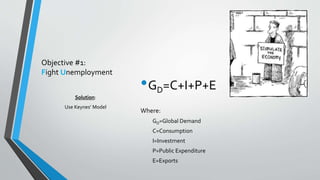 Objective #1: 
Fight Unemployment 
•GD=C+I+P+E 
Where: 
GD=Global Demand 
C=Consumption 
I=Investment 
P=Public Expenditure 
E=Exports 
Solution: 
Use Keynes’ Model 
 