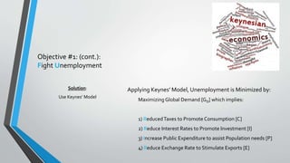Objective #1: (cont.): 
Fight Unemployment 
Applying Keynes’ Model, Unemployment is Minimized by: 
Maximizing Global Demand [GD] which implies: 
1) Reduced Taxes to Promote Consumption [C] 
2) Reduce Interest Rates to Promote Investment [I] 
3) Increase Public Expenditure to assist Population needs [P] 
4) Reduce Exchange Rate to Stimulate Exports [E] 
Solution: 
Use Keynes’ Model 
 