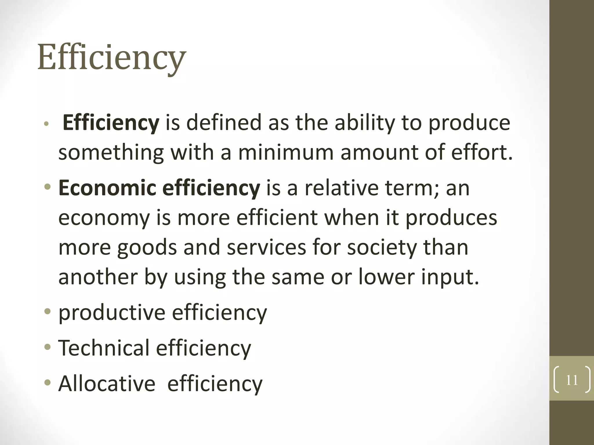 Efficiency
• Efficiency is defined as the ability to produce
something with a minimum amount of effort.
• Economic efficiency is a relative term; an
economy is more efficient when it produces
more goods and services for society than
another by using the same or lower input.
• productive efficiency
• Technical efficiency
• Allocative efficiency 11
 