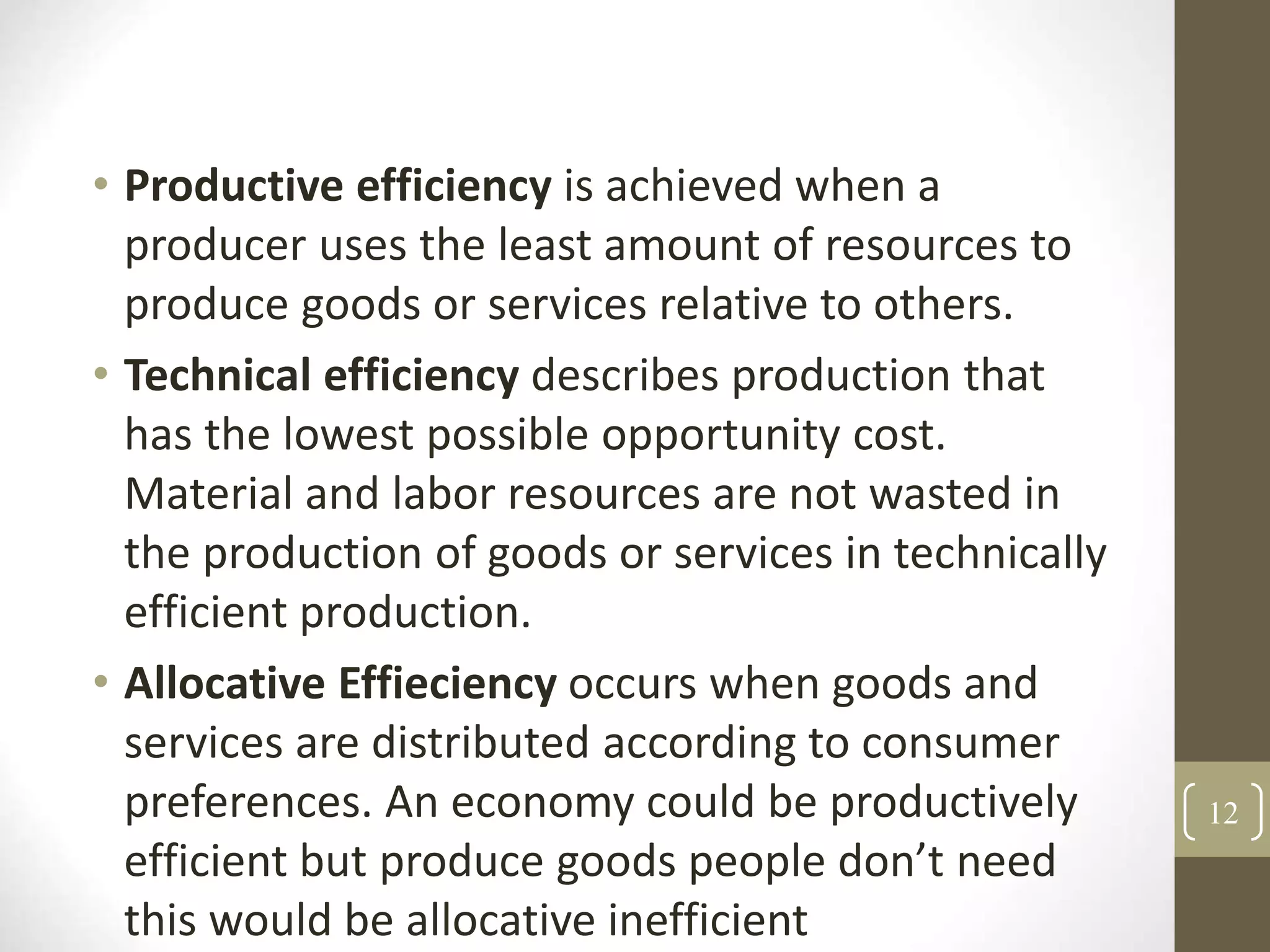 • Productive efficiency is achieved when a
producer uses the least amount of resources to
produce goods or services relative to others.
• Technical efficiency describes production that
has the lowest possible opportunity cost.
Material and labor resources are not wasted in
the production of goods or services in technically
efficient production.
• Allocative Effieciency occurs when goods and
services are distributed according to consumer
preferences. An economy could be productively
efficient but produce goods people don’t need
this would be allocative inefficient
12
 