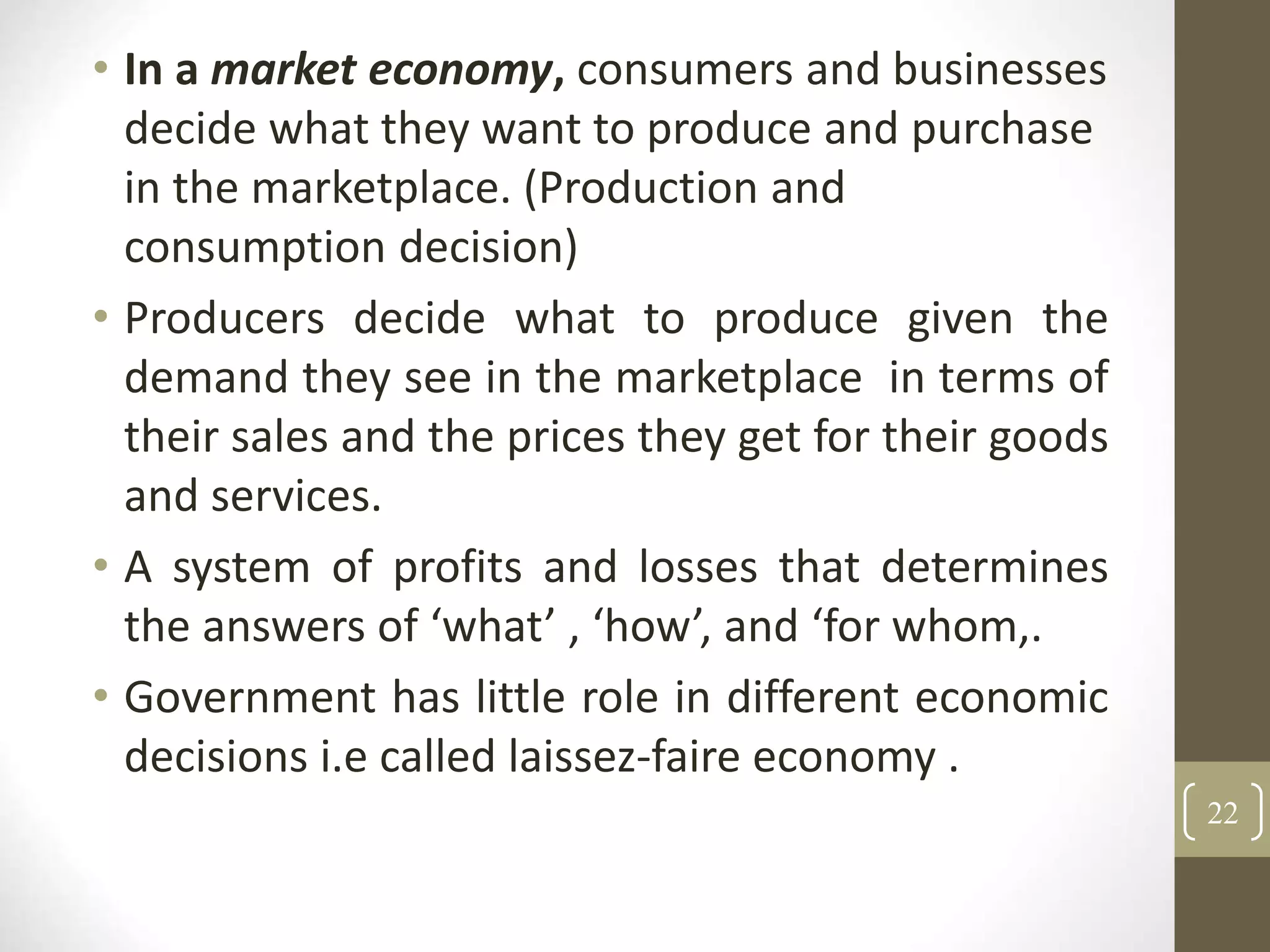 • In a market economy, consumers and businesses
decide what they want to produce and purchase
in the marketplace. (Production and
consumption decision)
• Producers decide what to produce given the
demand they see in the marketplace in terms of
their sales and the prices they get for their goods
and services.
• A system of profits and losses that determines
the answers of ‘what’ , ‘how’, and ‘for whom,.
• Government has little role in different economic
decisions i.e called laissez-faire economy .
22
 