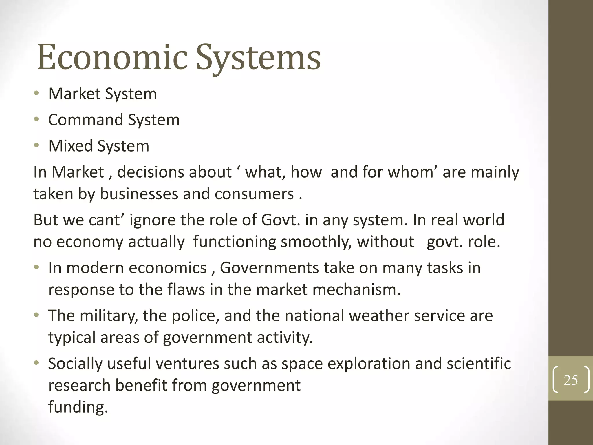 Economic Systems
• Market System
• Command System
• Mixed System
In Market , decisions about ‘ what, how and for whom’ are mainly
taken by businesses and consumers .
But we cant’ ignore the role of Govt. in any system. In real world
no economy actually functioning smoothly, without govt. role.
• In modern economics , Governments take on many tasks in
response to the flaws in the market mechanism.
• The military, the police, and the national weather service are
typical areas of government activity.
• Socially useful ventures such as space exploration and scientific
research benefit from government
funding.
25
 