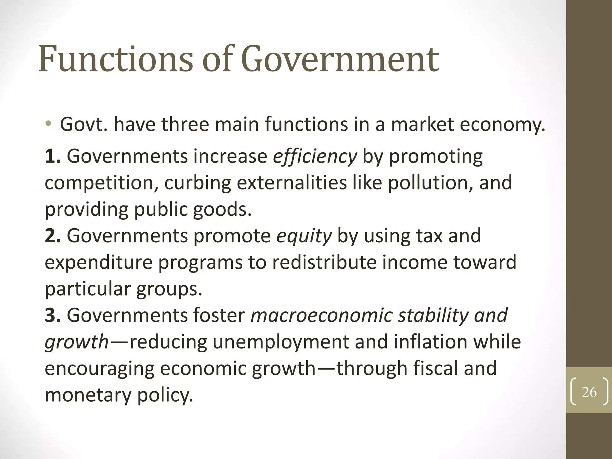 Functions of Government
• Govt. have three main functions in a market economy.
1. Governments increase efficiency by promoting
competition, curbing externalities like pollution, and
providing public goods.
2. Governments promote equity by using tax and
expenditure programs to redistribute income toward
particular groups.
3. Governments foster macroeconomic stability and
growth—reducing unemployment and inflation while
encouraging economic growth—through fiscal and
monetary policy. 26
 
