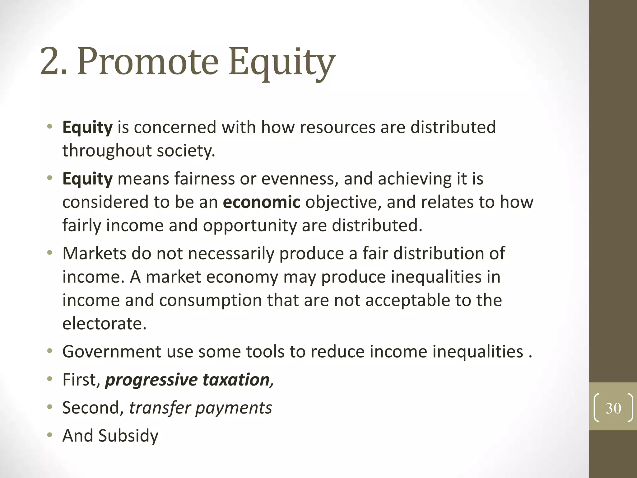 2. Promote Equity
• Equity is concerned with how resources are distributed
throughout society.
• Equity means fairness or evenness, and achieving it is
considered to be an economic objective, and relates to how
fairly income and opportunity are distributed.
• Markets do not necessarily produce a fair distribution of
income. A market economy may produce inequalities in
income and consumption that are not acceptable to the
electorate.
• Government use some tools to reduce income inequalities .
• First, progressive taxation,
• Second, transfer payments
• And Subsidy
30
 