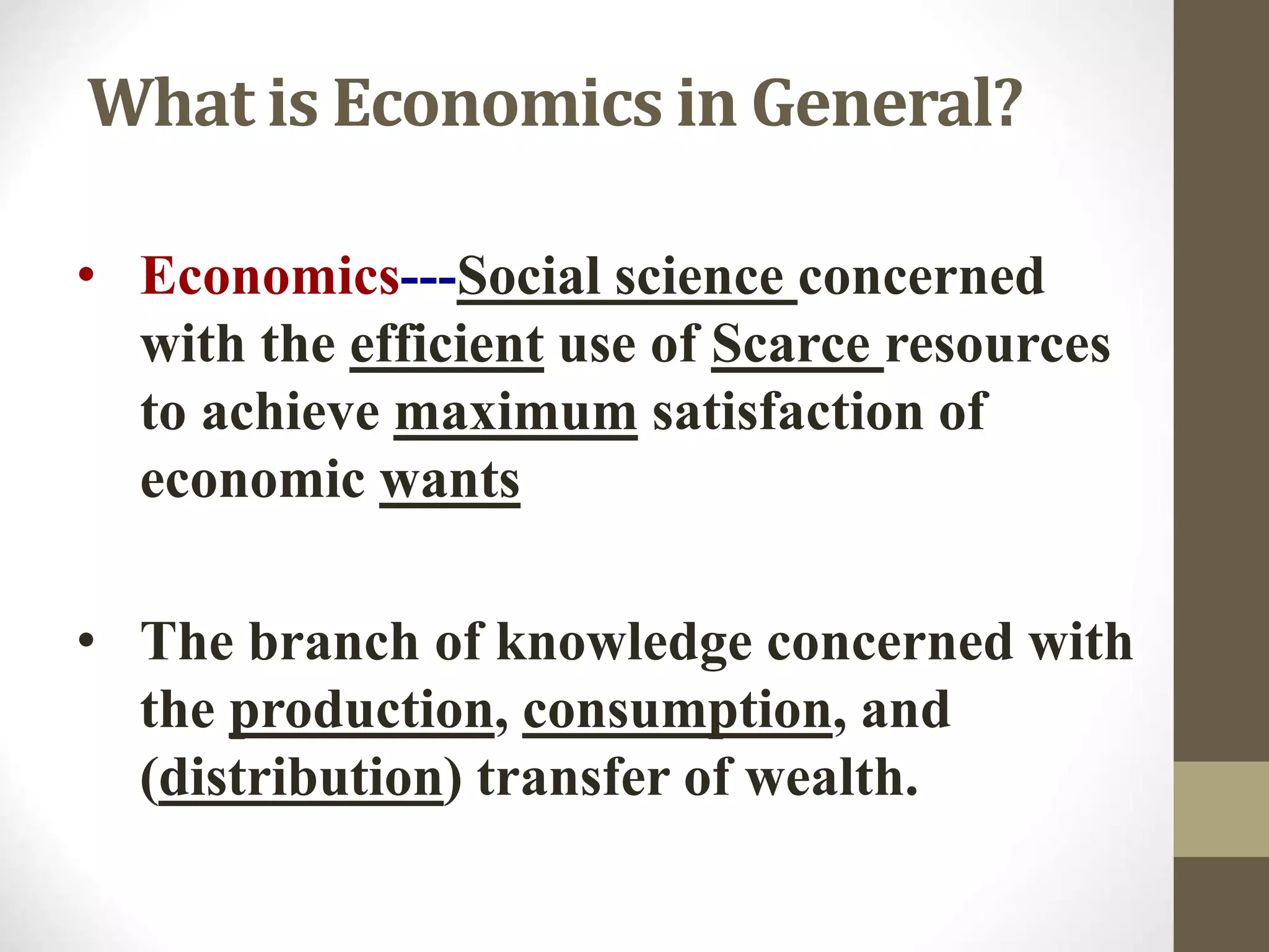 What is Economics in General?
• Economics---Social science concerned
with the efficient use of Scarce resources
to achieve maximum satisfaction of
economic wants
• The branch of knowledge concerned with
the production, consumption, and
(distribution) transfer of wealth.
 