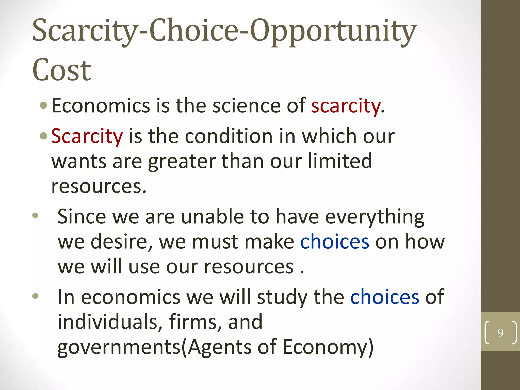 Scarcity-Choice-Opportunity
Cost
•Economics is the science of scarcity.
•Scarcity is the condition in which our
wants are greater than our limited
resources.
• Since we are unable to have everything
we desire, we must make choices on how
we will use our resources .
• In economics we will study the choices of
individuals, firms, and
governments(Agents of Economy)
9
 
