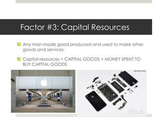 Factor #3: Capital Resources

 Any man-made good produced and used to make other
  goods and services.

 Capital resources = CAPITAL GOODS + MONEY SPENT TO
  BUY CAPITAL GOODS
 