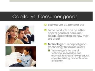 Capital vs. Consumer goods
             Business use VS. personal use

             Some products can be either
              capital goods or consumer
              goods, depending on how they
              are used!

             Technology as a capital good
              (technology for business use)
               Technology is the use of
                technical knowledge and
                methods to create new products
                or make existing products more
                efficiently.
 