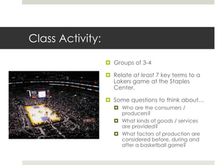 Class Activity:

                   Groups of 3-4

                   Relate at least 7 key terms to a
                    Lakers game at the Staples
                    Center.

                   Some questions to think about…
                      Who are the consumers /
                       producers?
                      What kinds of goods / services
                       are provided?
                      What factors of production are
                       considered before, during and
                       after a basketball game?
 