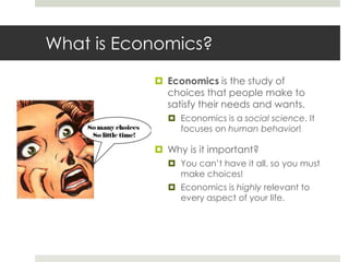 What is Economics?
            Economics is the study of
             choices that people make to
             satisfy their needs and wants.
              Economics is a social science. It
               focuses on human behavior!

            Why is it important?
              You can’t have it all, so you must
               make choices!
              Economics is highly relevant to
               every aspect of your life.
 