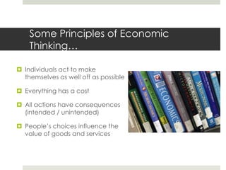 Some Principles of Economic
    Thinking…

 Individuals act to make
  themselves as well off as possible

 Everything has a cost

 All actions have consequences
  (intended / unintended)

 People’s choices influence the
  value of goods and services
 