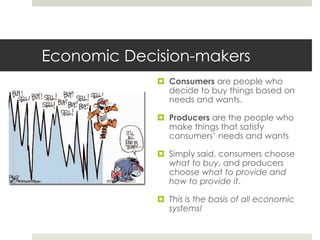 Economic Decision-makers
              Consumers are people who
               decide to buy things based on
               needs and wants.

              Producers are the people who
               make things that satisfy
               consumers’ needs and wants

              Simply said, consumers choose
               what to buy, and producers
               choose what to provide and
               how to provide it.

              This is the basis of all economic
               systems!
 