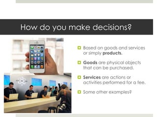 How do you make decisions?

              Based on goods and services
               or simply products.

              Goods are physical objects
               that can be purchased.

              Services are actions or
               activities performed for a fee.

              Some other examples?
 