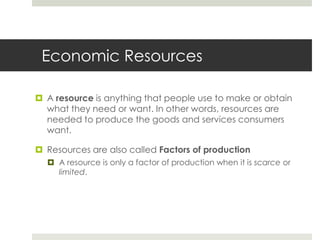 Economic Resources

 A resource is anything that people use to make or obtain
  what they need or want. In other words, resources are
  needed to produce the goods and services consumers
  want.

 Resources are also called Factors of production
   A resource is only a factor of production when it is scarce or
    limited.
 