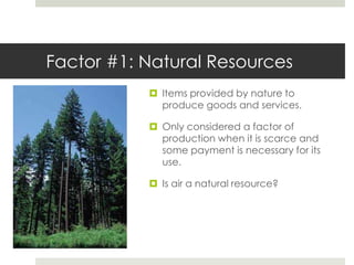Factor #1: Natural Resources
            Items provided by nature to
             produce goods and services.

            Only considered a factor of
             production when it is scarce and
             some payment is necessary for its
             use.

            Is air a natural resource?
 