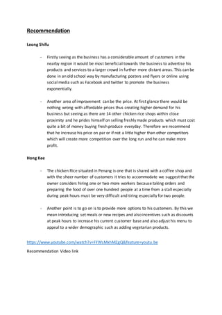 Recommendation
Leong Shifu
- Firstly seeing as the business has a considerable amount of customers in the
nearby region it would be most beneficial towards the business to advertise his
products and services to a larger crowd in further more distant areas. This can be
done in an old school way by manufacturing posters and flyers or online using
social media such as Facebook and twitter to promote the business
exponentially.
- Another area of improvement can be the price. At first glance there would be
nothing wrong with affordable prices thus creating higher demand for his
business but seeing as there are 14 other chicken rice shops within close
proximity and he prides himself on selling freshly made products which must cost
quite a bit of money buying fresh produce everyday. Therefore we recommend
that he increase his price on par or if not a little higher than other competitors
which will create more competition over the long run and he can make more
profit.
Hong Kee
- The chicken Rice situated in Penang is one that is shared with a coffee shop and
with the sheer number of customers it tries to accommodate we suggest that the
owner considers hiring one or two more workers because taking orders and
preparing the food of over one hundred people at a time from a stall especially
during peak hours must be very difficult and tiring especially for two people.
- Another point is to go on is to provide more options to his customers. By this we
mean introducing set meals or new recipes and also incentives such as discounts
at peak hours to increase his current customer base and also adjust his menu to
appeal to a wider demographic such as adding vegetarian products.
https://www.youtube.com/watch?v=FYWsMxhMZgQ&feature=youtu.be
Recommendation Video link
 
