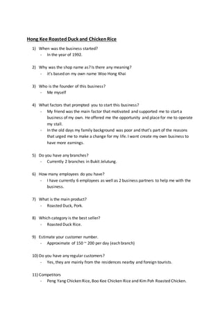 Hong Kee RoastedDuck and ChickenRice
1) When was the business started?
- In the year of 1992.
2) Why was the shop name as? Is there any meaning?
- it’s based on my own name Woo Hong Khai
3) Who is the founder of this business?
- Me myself
4) What factors that prompted you to start this business?
- My friend was the main factor that motivated and supported me to start a
business of my own. He offered me the opportunity and place for me to operate
my stall.
- In the old days my family background was poor and that’s part of the reasons
that urged me to make a change for my life. I want create my own business to
have more earnings.
5) Do you have any branches?
- Currently 2 branches in Bukit Jelutung.
6) How many employees do you have?
- I have currently 6 employees as well as 2 business partners to help me with the
business.
7) What is the main product?
- Roasted Duck, Pork.
8) Which category is the best seller?
- Roasted Duck Rice.
9) Estimate your customer number.
- Approximate of 150 ~ 200 per day (each branch)
10) Do you have any regular customers?
- Yes, they are mainly from the residences nearby and foreign tourists.
11) Competitors
- Peng Yang Chicken Rice, Boo Kee Chicken Rice and Kim Poh Roasted Chicken.
 