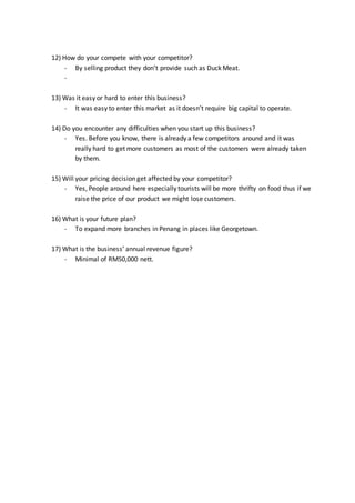 12) How do your compete with your competitor?
- By selling product they don’t provide such as Duck Meat.
-
13) Was it easy or hard to enter this business?
- It was easy to enter this market as it doesn’t require big capital to operate.
14) Do you encounter any difficulties when you start up this business?
- Yes. Before you know, there is already a few competitors around and it was
really hard to get more customers as most of the customers were already taken
by them.
15) Will your pricing decision get affected by your competitor?
- Yes, People around here especially tourists will be more thrifty on food thus if we
raise the price of our product we might lose customers.
16) What is your future plan?
- To expand more branches in Penang in places like Georgetown.
17) What is the business’ annual revenue figure?
- Minimal of RM50,000 nett.
 