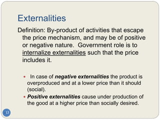 Externalities
13
Definition: By-product of activities that escape
the price mechanism, and may be of positive
or negative nature. Government role is to
internalize externalities such that the price
includes it.
 In case of negative externalities the product is
overproduced and at a lower price than it should
(social).
 Positive externalities cause under production of
the good at a higher price than socially desired.
 